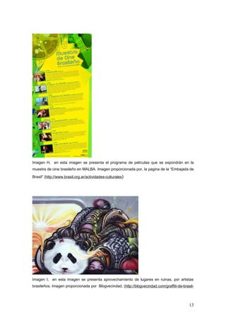 Imagen H, en esta imagen se presenta el programa de películas que se expondrán en la
muestra de cine brasileño en MALBA. Imagen proporcionada por, la pagina de la “Embajada de

Brasil” (http://www.brasil.org.ar/actividades-culturales)




Imagen I, en esta imagen se presenta aprovechamiento de lugares en ruinas, por artistas
brasileños. Imagen proporcionada por Blogvecindad, (http://blogvecindad.com/graffiti-de-brasil-




                                                                                            13
 