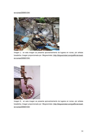 en-ruinas/2008/01/04)




Imagen J, en esta imagen se presenta aprovechamiento de lugares en ruinas, por artistas
brasileños. Imagen proporcionada por Blogvecindad, (http://blogvecindad.com/graffiti-de-brasil-
en-ruinas/2008/01/04)




Imagen K, en esta imagen se presenta aprovechamiento de lugares en ruinas, por artistas
brasileños. Imagen proporcionada por Blogvecindad, (http://blogvecindad.com/graffiti-de-brasil-
en-ruinas/2008/01/04)




                                                                                            14
 