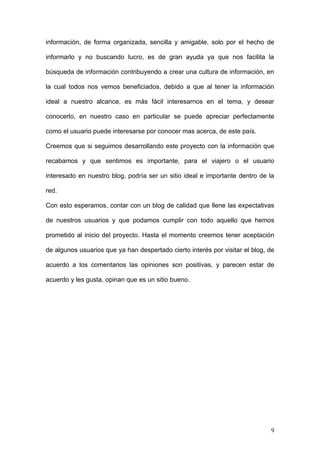 información, de forma organizada, sencilla y amigable, solo por el hecho de

informarlo y no buscando lucro, es de gran ayuda ya que nos facilita la

búsqueda de información contribuyendo a crear una cultura de información, en

la cual todos nos vemos beneficiados, debido a que al tener la información

ideal a nuestro alcance, es más fácil interesarnos en el tema, y desear

conocerlo, en nuestro caso en particular se puede apreciar perfectamente

como el usuario puede interesarse por conocer mas acerca, de este país.

Creemos que si seguimos desarrollando este proyecto con la información que

recabamos y que sentimos es importante, para el viajero o el usuario

interesado en nuestro blog, podría ser un sitio ideal e importante dentro de la

red.

Con esto esperamos, contar con un blog de calidad que llene las expectativas

de nuestros usuarios y que podamos cumplir con todo aquello que hemos

prometido al inicio del proyecto. Hasta el momento creemos tener aceptación

de algunos usuarios que ya han despertado cierto interés por visitar el blog, de

acuerdo a los comentarios las opiniones son positivas, y parecen estar de

acuerdo y les gusta, opinan que es un sitio bueno.




                                                                              9
 