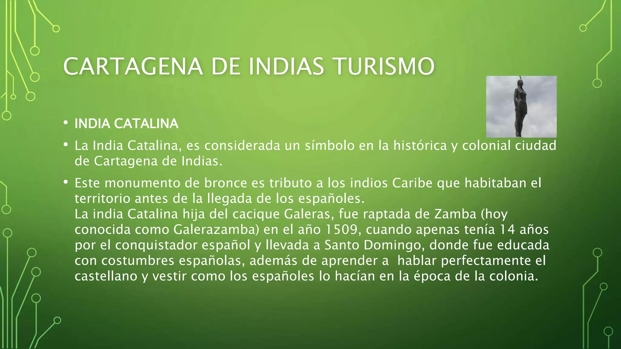 CARTAGENA DE INDIAS TURISMO
• INDIA CATALINA
• La India Catalina, es considerada un símbolo en la histórica y colonial ciudad
de Cartagena de Indias.
• Este monumento de bronce es tributo a los indios Caribe que habitaban el
territorio antes de la llegada de los españoles.
La india Catalina hija del cacique Galeras, fue raptada de Zamba (hoy
conocida como Galerazamba) en el año 1509, cuando apenas tenía 14 años
por el conquistador español y llevada a Santo Domingo, donde fue educada
con costumbres españolas, además de aprender a hablar perfectamente el
castellano y vestir como los españoles lo hacían en la época de la colonia.
 