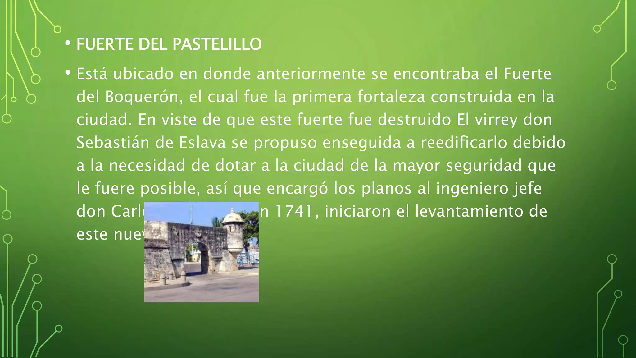 • FUERTE DEL PASTELILLO
• Está ubicado en donde anteriormente se encontraba el Fuerte
del Boquerón, el cual fue la primera fortaleza construida en la
ciudad. En viste de que este fuerte fue destruido El virrey don
Sebastián de Eslava se propuso enseguida a reedificarlo debido
a la necesidad de dotar a la ciudad de la mayor seguridad que
le fuere posible, así que encargó los planos al ingeniero jefe
don Carlos Desnaux y en 1741, iniciaron el levantamiento de
este nuevo fuerte.
 