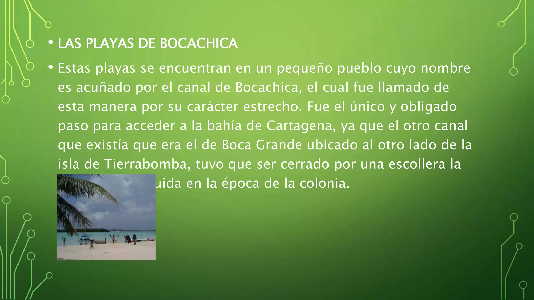 • LAS PLAYAS DE BOCACHICA
• Estas playas se encuentran en un pequeño pueblo cuyo nombre
es acuñado por el canal de Bocachica, el cual fue llamado de
esta manera por su carácter estrecho. Fue el único y obligado
paso para acceder a la bahía de Cartagena, ya que el otro canal
que existía que era el de Boca Grande ubicado al otro lado de la
isla de Tierrabomba, tuvo que ser cerrado por una escollera la
cual fue construida en la época de la colonia.
 
