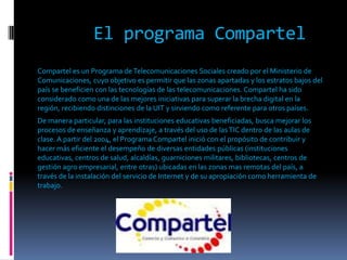 El programa Compartel
Compartel es un Programa de Telecomunicaciones Sociales creado por el Ministerio de
Comunicaciones, cuyo objetivo es permitir que las zonas apartadas y los estratos bajos del
país se beneficien con las tecnologías de las telecomunicaciones. Compartel ha sido
considerado como una de las mejores iniciativas para superar la brecha digital en la
región, recibiendo distinciones de la UIT y sirviendo como referente para otros países.
De manera particular, para las instituciones educativas beneficiadas, busca mejorar los
procesos de enseñanza y aprendizaje, a través del uso de las TIC dentro de las aulas de
clase. A partir del 2004, el Programa Compartel inició con el propósito de contribuir y
hacer más eficiente el desempeño de diversas entidades públicas (instituciones
educativas, centros de salud, alcaldías, guarniciones militares, bibliotecas, centros de
gestión agro empresarial, entre otras) ubicadas en las zonas mas remotas del país, a
través de la instalación del servicio de Internet y de su apropiación como herramienta de
trabajo.
 