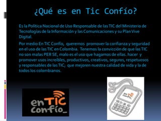 ¿Qué es en Tic Confío?
Es la Política Nacional de Uso Responsable de las TIC del Ministerio de
Tecnologías de la Información y las Comunicaciones y su Plan Vive
Digital.
Por medio En TIC Confío, queremos promover la confianza y seguridad
en el uso de las TIC en Colombia. Tenemos la convicción de que las TIC
no son malas PER SE, malo es el uso que hagamos de ellas. hacer y
promover usos increíbles, productivos, creativos, seguros, respetuosos
y responsables de las TIC; que mejoren nuestra calidad de vida y la de
todos los colombianos.
 