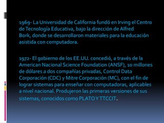 1969- La Universidad de California fundó en Irving el Centro
de Tecnología Educativa, bajo la dirección de Alfred
Bork, donde se desarrollaron materiales para la educación
asistida con computadora.

1972- El gobierno de los EE.UU. concedió, a través de la
American Nacional Science Foundation (ANSF), 10 millones
de dólares a dos compañías privadas, Control Data
Corporación (CDC) y Mitre Corporación (MC), con el fin de
lograr sistemas para enseñar con computadoras, aplicables
a nivel nacional. Produjeron las primeras versiones de sus
sistemas, conocidos como PLATO Y TTCCIT.
 