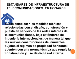ESTANDARES DE INFRAESTRUCTURA DE 
TELECOMUNICACIONES EN HOGARES 
busca establecer las medidas técnicas 
relacionadas con el diseño, construcción y 
puesta en servicio de las redes internas de 
telecomunicaciones, bajo estándares de 
ingeniería internacionales, de manera tal que 
las nuevas construcciones de inmuebles 
sujetos al régimen de propiedad horizontal 
cuenten con una norma técnica que regule la 
construcción y uso de dicha red interna. 
 