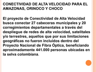 CONECTIVIDAD DE ALTA VELOCIDAD PARA EL 
AMAZONAS, ORINOCO Y CHOCO 
El proyecto de Conectividad de Alta Velocidad 
busca conectar 27 cabeceras municipales y 20 
corregimientos departamentales a través del 
despliegue de redes de alta velocidad, satelitales 
y/o terrestres, aquellos que por sus limitaciones 
geográficas no fueron incluidos dentro del 
Proyecto Nacional de Fibra Óptica, beneficiando 
aproximadamente 441.000 personas ubicadas en 
la selva colombiana. 
 