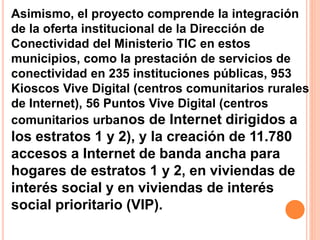 Asimismo, el proyecto comprende la integración 
de la oferta institucional de la Dirección de 
Conectividad del Ministerio TIC en estos 
municipios, como la prestación de servicios de 
conectividad en 235 instituciones públicas, 953 
Kioscos Vive Digital (centros comunitarios rurales 
de Internet), 56 Puntos Vive Digital (centros 
comunitarios urbanos de Internet dirigidos a 
los estratos 1 y 2), y la creación de 11.780 
accesos a Internet de banda ancha para 
hogares de estratos 1 y 2, en viviendas de 
interés social y en viviendas de interés 
social prioritario (VIP). 
 