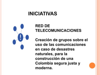 INICIATIVAS 
RED DE 
TELECOMUNICACIONES 
Creación de grupos sobre el 
uso de las comunicaciones 
en caso de desastres 
naturales, para la 
construcción de una 
Colombia segura justa y 
moderna. 
 