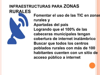 INFRAESTRUCTURAS PARA ZONAS 
RURALES 
Fomentar el uso de las TIC en zonas 
rurales y 
Apartadas del país 
Logrando que el 100% de las 
cabeceras municipales tengan 
cobertura de internet inalámbrico 
Buscar que todos los centros 
poblados rurales con más de 100 
habitantes cuenten con un sitio de 
acceso público a internet 
 