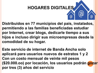 HOGARES DIGITALES 
Distribuidos en 77 municipios del país, instalados, 
permitiendo a las familias beneficiadas estudiar 
por Internet, crear blogs, dedicarle tiempo a sus 
hijos e incluso dirigir sus microempresas desde la 
comodidad de su hogar. 
Este servicio de internet de Banda Ancha solo 
aplicará para usuarios nuevos de estratos 1 y 2 
Con un costo mensual de veinte mil pesos 
($20.000.oo) por locación, los usuarios podrán gozar 
por tres (3) años del servicio 
 