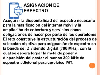 ASIGNACION DE 
ESPECTRO 
Asegurar la disponibilidad del espectro necesario 
para la masificación del internet móvil y la 
ampliación de cobertura y servicios como 
obligaciones de hacer por parte de los operadores 
El reto constituye la estructuración del proceso de 
selección objetiva para asignación de espectro en 
la banda del Dividendo Digital (700 MHz), con la 
cual se espera lograr la meta de poner a 
disposición del sector al menos 300 MHz de 
espectro adicional para servicios IMT. 
 