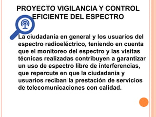 PROYECTO VIGILANCIA Y CONTROL 
EFICIENTE DEL ESPECTRO 
La ciudadanía en general y los usuarios del 
espectro radioeléctrico, teniendo en cuenta 
que el monitoreo del espectro y las visitas 
técnicas realizadas contribuyen a garantizar 
un uso de espectro libre de interferencias, 
que repercute en que la ciudadanía y 
usuarios reciban la prestación de servicios 
de telecomunicaciones con calidad. 
 
