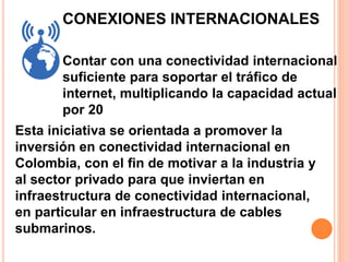 CONEXIONES INTERNACIONALES 
Contar con una conectividad internacional 
suficiente para soportar el tráfico de 
internet, multiplicando la capacidad actual 
por 20 
Esta iniciativa se orientada a promover la 
inversión en conectividad internacional en 
Colombia, con el fin de motivar a la industria y 
al sector privado para que inviertan en 
infraestructura de conectividad internacional, 
en particular en infraestructura de cables 
submarinos. 
 