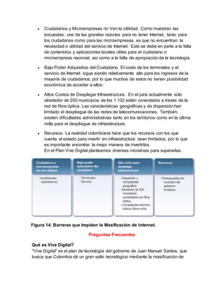  Ciudadanos y Microempresas no Ven la Utilidad. Como muestran las 
encuestas, una de las grandes razones para no tener Internet, tanto para 
los ciudadanos como para las microempresas, es que no encuentran la 
necesidad o utilidad del servicio de Internet. Esto se debe en parte a la falta 
de contenidos y aplicaciones locales útiles para el ciudadano o 
microempresa nacional, así como a la falta de apropiación de la tecnología. 
 Bajo Poder Adquisitivo del Ciudadano. El costo de los terminales y el 
servicio de Internet sigue siendo relativamente alto para los ingresos de la 
mayoría de ciudadanos, por lo que muchos de estos no tienen posibilidad 
económica de acceder a ellos. 
 Altos Costos de Desplegar Infraestructura. En el país actualmente sólo 
alrededor de 200 municipios de los 1.102 están conectados a través de la 
red de fibra óptica. Las características geográficas y de dispersión han 
limitado el despliegue de las redes de telecomunicaciones. También, 
existen dificultades administrativas tanto en los territorios como en la última 
milla para el despliegue de infraestructura. 
 Recursos. La realidad colombiana hace que los recursos con los que 
cuenta el estado para invertir en infraestructura sean limitados, por lo que 
es importante encontrar la mejor manera de invertirlos. 
En el Plan Vive Digital planteamos diversas iniciativas para superarlas. 
Figura 14. Barreras que Impiden la Masificación de Internet. 
Preguntas Frecuentes 
Qué es Vive Digital? 
"Vive Digital" es el plan de tecnología del gobierno de Juan Manuel Santos, que 
busca que Colombia dé un gran salto tecnológico mediante la masificación de 
 