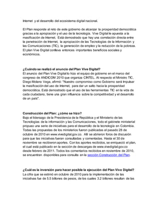 Internet y el desarrollo del ecosistema digital nacional. 
El Plan responde al reto de este gobierno de alcanzar la prosperidad democrática 
gracias a la apropiación y el uso de la tecnología. Vive Digital le apuesta a la 
masificación de Internet. Está demostrado que hay una correlación directa entre 
la penetración de Internet, la apropiación de las Tecnologías de la Información y 
las Comunicaciones (TIC), la generación de empleo y la reducción de la pobreza. 
El plan Vive Digital conlleva entonces importantes beneficios sociales y 
económicos. 
¿Cuándo se realizó el anuncio del Plan Vive Digital? 
El anuncio del Plan Vive Digital lo hizo el equipo de gobierno en el marco del 
congreso de ANDICOM 2010 que organiza CINTEL. Al respecto el Ministro TIC, 
Diego Molano Vega, afirmó: "Nuestro compromiso como Gobierno será Impulsar 
la masificación del uso de Internet, para dar un salto hacia la prosperidad 
democrática. Está demostrado que el uso de las herramientas TIC en la vida de 
cada ciudadano, tiene una gran influencia sobre la competitividad y el desarrollo 
de un país". 
Construcción del Plan: ¿cómo se hizo? 
Bajo el liderazgo de la Presidencia de la República y el Ministerio de las 
Tecnologías de la información y las Comunicaciones, todo el gabinete ministerial 
propuso una serie de iniciativas para el desarrollo de la tecnología en Colombia. 
Todas las propuestas de los ministerios fueron publicadas el pasado 28 de 
octubre de 2010 en www.vivedigital.gov.co. Allí se abrieron foros de discusión 
para que las iniciativas fueran consultadas y comentadas. Hasta el 30 de 
noviembre se recibieron aportes. Con los aportes recibidos, se enriqueció el plan, 
el cual está publicado en la sección de descargas de www.vivedigital.gov.co 
desde febrero de 2011. Todos los comentarios recibidos en noviembre de 2010, 
se encuentran disponibles para consulta en la sección Construcción del Plan. 
¿Cuál es la inversión para hacer posible la ejecución del Plan Vive Digital? 
La cifra que se estimó en octubre de 2010 para la implementación de las 
iniciativas fue de 5.5 billones de pesos, de los cuales 3.2 billones resultan de las 
 