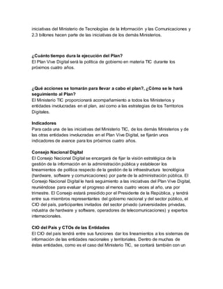 iniciativas del Ministerio de Tecnologías de la Información y las Comunicaciones y 
2.3 billones hacen parte de las iniciativas de los demás Ministerios. 
¿Cuánto tiempo dura la ejecución del Plan? 
El Plan Vive Digital será la política de gobierno en materia TIC durante los 
próximos cuatro años. 
¿Qué acciones se tomarán para llevar a cabo el plan?, ¿Cómo se le hará 
seguimiento al Plan? 
El Ministerio TIC proporcionará acompañamiento a todos los Ministerios y 
entidades involucradas en el plan, así como a las estrategias de los Territorios 
Digitales. 
Indicadores 
Para cada una de las iniciativas del Ministerio TIC, de los demás Ministerios y de 
las otras entidades involucradas en el Plan Vive Digital, se fijarán unos 
indicadores de avance para los próximos cuatro años. 
Consejo Nacional Digital 
El Consejo Nacional Digital se encargará de fijar la visión estratégica de la 
gestión de la información en la administración pública y establecer los 
lineamientos de política respecto de la gestión de la infraestructura tecnológica 
(hardware, software y comunicaciones) por parte de la administración pública. El 
Consejo Nacional Digital le hará seguimiento a las iniciativas del Plan Vive Digital, 
reuniéndose para evaluar el progreso al menos cuatro veces al año, una por 
trimestre. El Consejo estará presidido por el Presidente de la República, y tendrá 
entre sus miembros representantes del gobierno nacional y del sector público, el 
CIO del país, participantes invitados del sector privado (universidades privadas, 
industria de hardware y software, operadores de telecomunicaciones) y expertos 
internacionales. 
CIO del País y CTOs de las Entidades 
El CIO del país tendrá entre sus funciones dar los lineamientos a los sistemas de 
información de las entidades nacionales y territoriales. Dentro de muchas de 
éstas entidades, como es el caso del Ministerio TIC, se contará también con un 
 