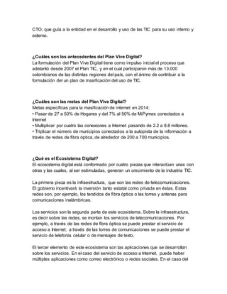 CTO, que guía a la entidad en el desarrollo y uso de las TIC para su uso interno y 
externo. 
¿Cuáles son los antecedentes del Plan Vive Digital? 
La formulación del Plan Vive Digital tiene como impulso inicial el proceso que 
adelantó desde 2007 el Plan TIC, y en el cual participaron más de 13.000 
colombianos de las distintas regiones del país, con el ánimo de contribuir a la 
formulación del un plan de masificación del uso de TIC. 
¿Cuáles son las metas del Plan Vive Digital? 
Metas específicas para la masificación de internet en 2014: 
• Pasar de 27 a 50% de Hogares y del 7% al 50% de MiPymes conectados a 
Internet 
• Multiplicar por cuatro las conexiones a Internet pasando de 2.2 a 8.8 millones. 
• Triplicar el número de municipios conectados a la autopista de la información a 
través de redes de fibra óptica, de alrededor de 200 a 700 municipios. 
¿Qué es el Ecosistema Digital? 
El ecosistema digital está conformado por cuatro piezas que interactúan unas con 
otras y las cuales, al ser estimuladas, generan un crecimiento de la industria TIC. 
La primera pieza es la infraestructura, que son las redes de telecomunicaciones. 
El gobierno incentivará la inversión tanto estatal como privada en éstas. Estas 
redes son, por ejemplo, los tendidos de fibra óptica o las torres y antenas para 
comunicaciones inalámbricas. 
Los servicios son la segunda parte de este ecosistema. Sobre la infraestructura, 
es decir sobre las redes, se montan los servicios de telecomunicaciones. Por 
ejemplo, a través de las redes de fibra óptica se puede prestar el servicio de 
acceso a Internet; a través de las torres de comunicaciones se puede prestar el 
servicio de telefonía celular o de mensajes de texto. 
El tercer elemento de este ecosistema son las aplicaciones que se desarrollan 
sobre los servicios. En el caso del servicio de acceso a Internet, puede haber 
múltiples aplicaciones como correo electrónico o redes sociales. En el caso del 
 
