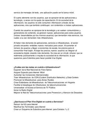 servicio de mensajes de texto, una aplicación puede ser la banca móvil. 
El cuarto elemento son los usuarios, que se apropian de las aplicaciones y 
tecnología, a veces con la ayuda de capacitación. En la sociedad de la 
información, los usuarios no sólo consumen información a través de las 
aplicaciones, sino que también contribuyen con contenidos e incluso aplicaciones. 
Cuando los usuarios se apropian de la tecnología y se vuelven consumidores y 
generadores de contenido, se generan nuevas aplicaciones para estos usuarios 
(incluso desarrolladas por los mismos usuarios) que demandan más servicios, los 
cuales a su vez demandan más infraestructura. 
Al haber más demanda de aplicaciones, servicios e infraestructura, el sector 
privado encuentra rentables nuevos mercados para crecer. Al aumentar el 
número de usuarios y llegar a economías de escala, los precios para el 
consumidor final bajan. Al bajar los precios, nuevos usuarios se integran al 
ecosistema digital, creando más demanda. Se crea así un círculo virtuoso que se 
realimenta positivamente e impulsa la sociedad de la información, lo que 
queremos para Colombia para hacer posible Vive Digital. 
¿Cuáles son las metas en cuánto a Infraestructura? 
Expandir de la Red Nacional de Fibra Óptica 
Asignar Espectro para Internet Móvil 
Aumentar las Conexiones Internacionales 
Traer Infraestructura de CDN (Content Distribution Networks) y Data Centers 
Promover la Infraestructura para Zonas Rurales 
Crear Estándares de Infraestructura de Telecomunicaciones en Hogares 
Facilitar el despliegue de infrastructura de telecomunicaciones 
Universalizar el Acceso al Servicio de TV Pública 
Iniciar la Radio Digital 
Mejorar la Red de Telecomunicaciones para Prevencion y Atencion de Desastres 
¿Qué busca el Plan Vive Digital en cuánto a Servicios? 
Reducir de IVA para Internet 
Masificar los Terminales para Internet 
Crear un Esquema de Subsidios para Internet para Estratos 1 y 2 
 