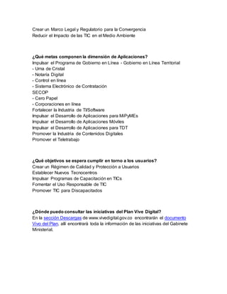 Crear un Marco Legal y Regulatorio para la Convergencia 
Reducir el Impacto de las TIC en el Medio Ambiente 
¿Qué metas componen la dimensión de Aplicaciones? 
Impulsar el Programa de Gobierno en Línea - Gobierno en Línea Territorial 
- Urna de Cristal 
- Notaría Digital 
- Control en línea 
- Sistema Electrónico de Contratación 
SECOP 
- Cero Papel 
- Corporaciones en línea 
Fortalecer la Industria de TI/Software 
Impulsar el Desarrollo de Aplicaciones para MiPyMEs 
Impulsar el Desarrollo de Aplicaciones Móviles 
Impulsar el Desarrollo de Aplicaciones para TDT 
Promover la Industria de Contenidos Digitales 
Promover el Teletrabajo 
¿Qué objetivos se espera cumplir en torno a los usuarios? 
Crear un Régimen de Calidad y Protección a Usuarios 
Establecer Nuevos Tecnocentros 
Impulsar Programas de Capacitación en TICs 
Fomentar el Uso Responsable de TIC 
Promover TIC para Discapacitados 
¿Dónde puedo consultar las iniciativas del Plan Vive Digital? 
En la sección Descargas de www.vivedigital.gov.co encontrarán el documento 
Vivo del Plan, allí encontrará toda la información de las iniciativas del Gabinete 
Ministerial. 
 