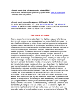 ¿Dónde puedo dejar mis sugerencias sobre el Plan? 
Los usuarios pueden dejar sugerencias y aportes en los foros de Vive Dígital. 
Todos los foros son públicos. 
¿Dónde puedo conocer los avances del Plan Vive Digital? 
En el sitio web del Ministerio TIC y en la sección de noticias. En la sección de 
avances se pueden consultar avances puntuales, buscando según el ecosistema 
digital: Infraestructura, Servicios, Aplicaciones y Usuarios 
VIVE DIGITAL RESUMEN 
Muchos países han implementado el plan vive digital y a algunos le ha ido muy 
bien con este proceso ya que estos países si han aprovechado la tecnología y el 
plan digital convirtiéndose en países de una muy buena economía gracias a este 
procesos crearon gran cantidad de empleos para la población convirtiendo en un 
p8ais democrático con mucha posición social y económica. debemos averiguar en 
qué posición tecnológica esta nuestro país para concentrarnos en que está 
fallando y ayudarlo a convertirse en uno de los mejores países tecnológicos del 
mundo las tics le a dado una gran ayuda a nuestro país para mejorar en su 
competición de forma tecnológica y social nuestro país es uno de los más grandes 
distribuidores de tecnología pero debemos ayudar a nuestro país a ser el mejor en 
caso de tecnología y en caso de empleos con el ´plan vive digital nuestro país 
lograra un gran salto democrático nuestro país es un gran manifestante en caso 
del internet y la tecnología nuestro país tiene muy claro el plan vive digital el cual 
es el plan de tecnología del gobierno de Juan Manuel Santos, que busca que 
Colombia dé un gran salto tecnológico mediante la masificación de Internet y el 
desarrollo del ecosistema digital nacional. El plan vive digital tiene muchos retos y 
objetivos uno de estos es alcanzar la prosperidad democrática gracias a la 
apropiación y el uso de la tecnología. Vive Digital le apuesta a la masificación de 
Internet. Está demostrado que hay una correlación directa entre la penetración de 
Internet, la apropiación de las Tecnologías de la Información y las Comunicaciones 
(TIC), la generación de empleo y la reducción de la pobreza. El plan Vive Digital 
conlleva entonces importantes beneficios sociales y económicos. Como todo país 
democrático y tecnológico tiene que conocer que es el ecosistema digital. El 
ecosistema digital está conformado por cuatro piezas que interactúan unas con 
otras y las cuales, al ser estimuladas, generan un crecimiento de la industria TIC. 
 