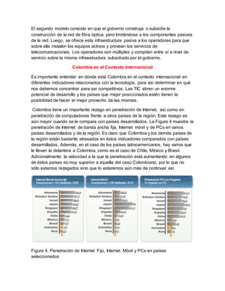 El segundo modelo consiste en que el gobierno construya o subsidie la 
construcción de la red de fibra óptica, pero limitándose a los componentes pasivos 
de la red. Luego, se ofrece esta infraestructura pasiva a los operadores para que 
sobre ella instalen los equipos activos y provean los servicios de 
telecomunicaciones. Los operadores son múltiples y compiten entre sí a nivel de 
servicio sobre la misma infraestructura subsidiada por el gobierno. 
Colombia en el Contexto Internacional 
Es importante entender en dónde está Colombia en el contexto internacional en 
diferentes indicadores relacionados con la tecnología, para así determinar en qué 
nos debemos concentrar para ser competitivos. Las TIC abren un enorme 
potencial de desarrollo y los países que mejor posicionados estén tienen la 
posibilidad de hacer el mejor provecho de las mismas. 
Colombia tiene un importante rezago en penetración de Internet, así como en 
penetración de computadores frente a otros países de la región. Este rezago es 
aún mayor cuando se le compara con países desarrollados. La Figura 4 muestra la 
penetración de Internet de banda ancha fija, Internet móvil y de PCs en varios 
países desarrollados y de la región. Es claro que Colombia y los demás países de 
la región están bastante atrasados en éstos indicadores comparados con países 
desarrollados. Además, en el caso de los países latinoamericanos, hay varios que 
le llevan la delantera a Colombia, como es el caso de Chile, México y Brasil. 
Adicionalmente, la velocidad a la que la penetración está aumentando en algunos 
de éstos países es muy superior a aquella del caso Colombiano, por lo que no 
sólo estamos rezagados sino que lo estaremos aún más de continuar así 
Figura 4. Penetración de Internet Fijo, Internet Móvil y PCs en países 
seleccionados 
 