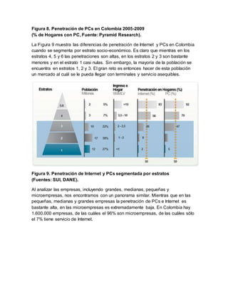 Figura 8. Penetración de PCs en Colombia 2005-2009 
(% de Hogares con PC, Fuente: Pyramid Research). 
La Figura 9 muestra las diferencias de penetración de Internet y PCs en Colombia 
cuando se segmenta por estrato socio-económico. Es claro que mientras en los 
estratos 4, 5 y 6 las penetraciones son altas, en los estratos 2 y 3 son bastante 
menores y en el estrato 1 casi nulas. Sin embargo, la mayoría de la población se 
encuentra en estratos 1, 2 y 3. El gran reto es entonces hacer de esta población 
un mercado al cuál se le pueda llegar con terminales y servicio asequibles. 
Figura 9. Penetración de Internet y PCs segmentada por estratos 
(Fuentes: SUI, DANE). 
Al analizar las empresas, incluyendo grandes, medianas, pequeñas y 
microempresas, nos encontramos con un panorama similar. Mientras que en las 
pequeñas, medianas y grandes empresas la penetración de PCs e Internet es 
bastante alta, en las microempresas es extremadamente baja. En Colombia hay 
1.600.000 empresas, de las cuáles el 96% son microempresas, de las cuáles sólo 
el 7% tiene servicio de Internet. 
 