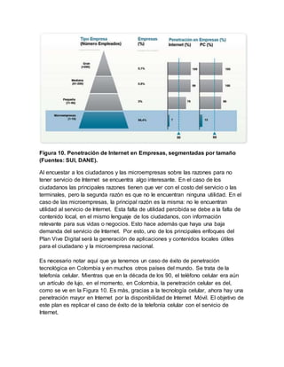 Figura 10. Penetración de Internet en Empresas, segmentadas por tamaño 
(Fuentes: SUI, DANE). 
Al encuestar a los ciudadanos y las microempresas sobre las razones para no 
tener servicio de Internet se encuentra algo interesante. En el caso de los 
ciudadanos las principales razones tienen que ver con el costo del servicio o las 
terminales, pero la segunda razón es que no le encuentran ninguna utilidad. En el 
caso de las microempresas, la principal razón es la misma: no le encuentran 
utilidad al servicio de Internet. Esta falta de utilidad percibida se debe a la falta de 
contenido local, en el mismo lenguaje de los ciudadanos, con información 
relevante para sus vidas o negocios. Esto hace además que haya una baja 
demanda del servicio de Internet. Por esto, uno de los principales enfoques del 
Plan Vive Digital será la generación de aplicaciones y contenidos locales útiles 
para el ciudadano y la microempresa nacional. 
Es necesario notar aquí que ya tenemos un caso de éxito de penetración 
tecnológica en Colombia y en muchos otros países del mundo. Se trata de la 
telefonía celular. Mientras que en la década de los 90, el teléfono celular era aún 
un artículo de lujo, en el momento, en Colombia, la penetración celular es del, 
como se ve en la Figura 10. Es más, gracias a la tecnología celular, ahora hay una 
penetración mayor en Internet por la disponibilidad de Internet Móvil. El objetivo de 
este plan es replicar el caso de éxito de la telefonía celular con el servicio de 
Internet. 
 
