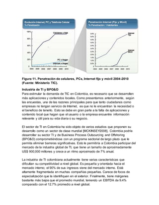 Figura 11. Penetración de celulares, PCs, Internet fijo y móvil 2004-2010 
(Fuente: Ministerio TIC). 
Industria de TI y BPO&O 
Para estimular la demanda de TIC en Colombia, es necesario que se desarrollen 
más aplicaciones y contenidos locales. Como presentamos anteriormente, según 
las encuestas, una de las razones principales para que tanto ciudadanos como 
empresas no tengan servicio de Internet, es que no le encuentran la necesidad o 
el beneficio de tenerlo. Esto se debe en gran parte a la falta de aplicaciones y 
contenido local que hagan que el usuario o la empresa encuentre información 
relevante y útil para su vida diaria o su negocio. 
El sector de TI en Colombia ha sido objeto de varios estudios que proponen su 
desarrollo como un sector de clase mundial [MCKINSEY2008]. Colombia podría 
desarrollar su sector TI y de Business Process Outsourcing and Offshoring 
(BPO&O) comprometiéndose con un programa sectorial de largo plazo que le 
permita eliminar barreras significativas. Esto le permitiría a Colombia participar del 
mercado de la industria global de TI, que tiene un tamaño de aproximadamente 
US$ 900,000 millones y crece a un ritmo aproximado de 7% anual. 
La industria de TI colombiana actualmente tiene varias características que 
dificultan su competitividad a nivel global. Es pequeña y orientada hacia el 
mercado interno; el 90% de sus ingresos viene del mercado interno. Está 
altamente fragmentada en muchas compañías pequeñas. Carece de focos de 
especialización que la identifiquen en el exterior. Finalmente, tiene márgenes 
bastante más bajos que el promedio mundial, teniendo un EBITDA de 9.4% 
comparado con el 12.7% promedio a nivel global. 
 