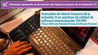 Estamos apoyando la formación del talento humano de la industria TI
Formacióndetalentohumanodela
industriaTIenprácticasdecalidadde
softwareinternacionalesTSP/PSP
(TeamSoftwareProcess/PersonalSoftwareProcess)
 