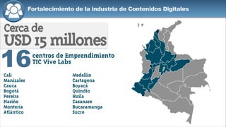 Fortalecimiento de la industria de Contenidos Digitales
16
Cercade
USD15millones
centros de Emprendimiento
TIC Vive Labs
Cali
Manizales
Cauca
Bogotá
Pereira
Nariño
Montería
Atlántico
Medellín
Cartagena
Boyacá
Quindío
Huila
Casanare
Bucaramanga
Sucre
 