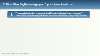 (1) La Tercera Via, 1999, Dr. Juan Manuel Santos
“Elmercadohastadondeseaposible,elEstadohastadondeseanecesario.”1:
Promovereldesarrollodelsectorprivadoparaexpandirinfraestructurayofrecerservicios1.
El Plan Vive Digital se rige por 5 principios básicos:
 