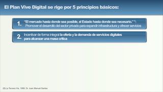 (1) La Tercera Via, 1999, Dr. Juan Manuel Santos
“Elmercadohastadondeseaposible,elEstadohastadondeseanecesario.”1:
Promovereldesarrollodelsectorprivadoparaexpandirinfraestructurayofrecerservicios
Incentivardeformaintegrallaofertaylademandadeserviciosdigitales
paraalcanzarunamasacrítica
1.
2.
El Plan Vive Digital se rige por 5 principios básicos:
 