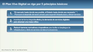 (1) La Tercera Via, 1999, Dr. Juan Manuel Santos
“Elmercadohastadondeseaposible,elEstadohastadondeseanecesario.”1:
Promovereldesarrollodelsectorprivadoparaexpandirinfraestructurayofrecerservicios
Incentivardeformaintegrallaofertaylademandadeserviciosdigitales
paraalcanzarunamasacrítica
Reducirbarrerasnormativaseimpositivasparafacilitareldesplieguede
infraestructurayofertadeserviciosdetelecomunicaciones.
1.
2.
3.
El Plan Vive Digital se rige por 5 principios básicos:
 