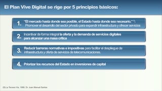 (1) La Tercera Via, 1999, Dr. Juan Manuel Santos
“Elmercadohastadondeseaposible,elEstadohastadondeseanecesario.”1:
Promovereldesarrollodelsectorprivadoparaexpandirinfraestructurayofrecerservicios
Incentivardeformaintegrallaofertaylademandadeserviciosdigitales
paraalcanzarunamasacrítica
Reducirbarrerasnormativaseimpositivasparafacilitareldesplieguede
infraestructurayofertadeserviciosdetelecomunicaciones.
PriorizarlosrecursosdelEstadoeninversionesdecapital
1.
2.
3.
4.
El Plan Vive Digital se rige por 5 principios básicos:
 