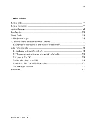 III
PLAN VIVE DIGITAL
Tabla de contenido
Lista de tablas................................................................................................................................ IV
Lista de Ilustraciones ......................................................................................................................V
Abstract-Resumen......................................................................................................................... VI
Introducción.................................................................................................................................VII
Marco Teórico.............................................................................................................................VIII
1. El objetivo principal................................................................................................................VIII
1.1 La necesidad de masificar Internet en Colombia. ................................................................... IX
1.2 Experiencias internacionales en la masificación de Internet. ...............................................X
2. La evolución digital .................................................................................................................. XI
2.1 Cumbre de contenidos Colombia 4.0 .................................................................................. XI
2.2 El pasado, presente y futuro de la tecnología en Colombia ...............................................XII
2.3 Logros de Min TIC ............................................................................................................XII
2.4 Plan Vive Digital 2014-2018 ............................................................................................XIII
2.5 Metas del plan Vive Digital 2014 – 2018 .........................................................................XIV
2.6 Cómo lograr las metas.......................................................................................................XIV
Referencias...................................................................................................................................XV
 