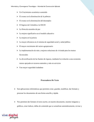Informática y Convergencia Tecnológica – Actividad de Construcción Aplicada
12
➢ Un Crecimiento económico sostenido
➢ El avance en la disminución de la pobreza
➢ El avance en la disminución del desempleo
➢ El Ingreso de Colombia a la OECD
➢ La firma de acuerdos de paz
➢ La mejora significativa en el modelo educativo
➢ La mejora en la justicia
➢ La mayor eficiencia en el sistema de seguridad social y salud pública
➢ El mayor crecimiento del sector agropecuario
➢ La implementación de más y mejores soluciones de vivienda para los menos
favorecidos
➢ La diversificación de las fuentes de riqueza, mediante la evolución a una economía
menos apoyada en recursos naturales y más en servicios
➢ Una mayor seguridad ciudadana
Procesadores De Texto
• Son aplicaciones informáticas que permiten crear, guardar, modificar, dar formato y
procesar los documentos de una forma sencilla y rápida.
• Nos permiten dar formato al texto escrito, en nuestro documento, insertar imágenes y
gráficos, crear índices, tablas de contenido que se actualizan automáticamente, revisar y
 