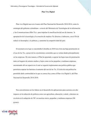 Informática y Convergencia Tecnológica – Actividad de Construcción Aplicada
3
Plan Vive Digital
Plan vive Digital nace en el marco del Plan Nacional de Desarrollo 2010-2014, como la
estrategia del gobierno colombiano –a través del Ministerio de Tecnologías de la información
y las Comunicaciones (Min Tic)– para impulsar la masificación del uso de internet, la
apropiación de la tecnología y la creación de empleos Tic directos e indirectos, con el fin de
reducir el desempleo y la pobreza, y aumentar la competitividad del país.
El escenario en el que se encontraba Colombia en 2010 era el de una baja penetración en
el uso de las Tic, a pesar de los crecimientos sostenidos que se venían dando principalmente
en las empresas. De esta manera, el Plan ha apuntado a superar las bajas tasas de penetración
tanto en hogares de estratos medios y bajos como en las pequeñas y medianas empresas,
encontrando allí un espacio en el cual se requería implementar una política pública que
permitiera superar las barreras al aumento del uso de las Tic. El éxito de esta política ha
permitido darle continuidad en lo que se conoce hoy como el Plan vive Digital ii, del Plan
Nacional de Desarrollo 2014-2018.
Nos convertiremos en los líderes en el desarrollo de aplicaciones para sectores con alto
impacto en la reducción de pobreza como son agricultura, educación y salud, y daremos un
revolcón en la adopción de TIC en nuestras micro, pequeñas y medianas empresas (Mi
pymes).
 