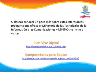 Si deseas conocer un poco más sobre estos interesantes
programa que ofrece el Ministerio de las Tecnologías de la
Información y las Comunicaciones – MINTIC-, te invito a
visitar

                  Plan Vive Digital
           http://www.vivedigital.gov.co/index.php


          Computadores para Educar
        http://www.computadoresparaeducar.gov.co/website/es/
 