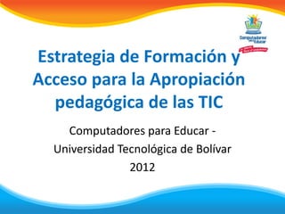 Estrategia de Formación y
Acceso para la Apropiación
  pedagógica de las TIC
    Computadores para Educar -
  Universidad Tecnológica de Bolívar
                2012
 