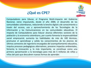 ¿Qué es CPE?
Computadores para Educar, el Programa Multi-Impacto del Gobierno
Nacional, viene impulsando, desde el año 2000, el desarrollo de las
comunidades colombianas, reduciendo la brecha digital y de conocimiento a
través del acceso, uso y aprovechamiento de las Tecnologías de la
Información y las Comunicaciones en las comunidades educativas. El
impacto de Computadores para Educar alcanza diferentes sectores de la
población y la economía colombiana, por cuanto fomenta la responsabilidad
social empresarial, aumenta las habilidades de más de 100 técnicos,
promueve el aprendizaje y valida los conocimientos de los jóvenes de
últimos semestres de ingeniería encargados del acompañamiento educativo,
impulsa procesos pedagógicos alternativos, previene impactos ambientales,
fomenta la innovación y, lo más importante, se constituye como una
primera aproximación a la tecnología para más de 5 millones de niños y
niñas del país que descubren nuevas formas de aprender.
 