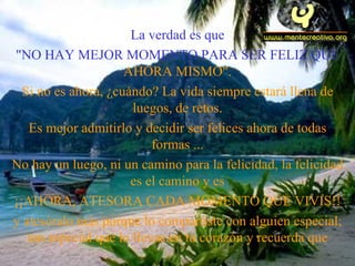 La verdad es que "NO HAY MEJOR MOMENTO PARA SER FELIZ QUE  AHORA MISMO". Si no es ahora, ¿cuándo? La vida siempre estará llena de luegos, de retos. Es mejor admitirlo y decidir ser felices ahora de todas formas   ... No hay un luego, ni un camino para la felicidad, la felicidad es el camino y es ¡¡AHORA ,  ATESORA CADA MOMENTO QUE VIVIS!! y ates ó ralo más porque lo compartiste con alguien especial; tan especial que lo llevas en tu corazón y recu e rda que 
