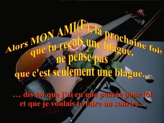Alors MON AMI(E), la prochaine fois que tu reçois une blague, ne pense pas  que c'est seulement une blague... …  dis-toi que j’ai eu une pensée pour toi  et que je voulais te faire un sourire… 