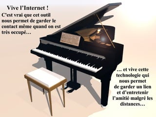 Vive l’Internet ! C'est vrai que cet outil  nous permet de garder le contact même quand on est  très occupé… …  et vive cette technologie qui nous permet de garder un lien et d’entretenir l’amitié malgré les distances… 