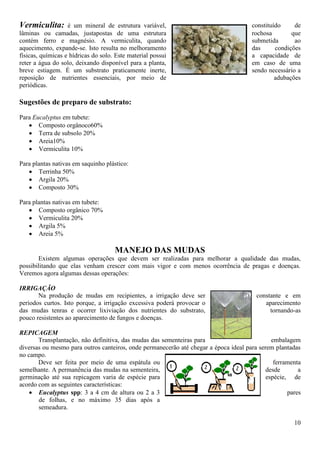 10
Vermiculita: é um mineral de estrutura variável, constituído de
lâminas ou camadas, justapostas de uma estrutura rochosa que
contém ferro e magnésio. A vermiculita, quando submetida ao
aquecimento, expande-se. Isto resulta no melhoramento das condições
físicas, químicas e hídricas do solo. Este material possui a capacidade de
reter a água do solo, deixando disponível para a planta, em caso de uma
breve estiagem. É um substrato praticamente inerte, sendo necessário a
reposição de nutrientes essenciais, por meio de adubações
periódicas.
Sugestões de preparo de substrato:
Para Eucalyptus em tubete:
Composto orgânoco60%
Terra de subsolo 20%
Areia10%
Vermiculita 10%
Para plantas nativas em saquinho plástico:
Terrinha 50%
Argila 20%
Composto 30%
Para plantas nativas em tubete:
Composto orgânico 70%
Vermiculita 20%
Argila 5%
Areia 5%
MANEJO DAS MUDAS
Existem algumas operações que devem ser realizadas para melhorar a qualidade das mudas,
possibilitando que elas venham crescer com mais vigor e com menos ocorrência de pragas e doenças.
Veremos agora algumas dessas operações:
IRRIGAÇÃO
Na produção de mudas em recipientes, a irrigação deve ser constante e em
períodos curtos. Isto porque, a irrigação excessiva poderá provocar o aparecimento
das mudas tenras e ocorrer lixiviação dos nutrientes do substrato, tornando-as
pouco resistentes ao aparecimento de fungos e doenças.
REPICAGEM
Transplantação, não definitiva, das mudas das sementeiras para embalagem
diversas ou mesmo para outros canteiros, onde permanecerão até chegar a época ideal para serem plantadas
no campo.
Deve ser feita por meio de uma espátula ou ferramenta
semelhante. A permanência das mudas na sementeira, desde a
germinação até sua repicagem varia de espécie para espécie, de
acordo com as seguintes características:
Eucalyptus spp: 3 a 4 cm de altura ou 2 a 3 pares
de folhas, e no máximo 35 dias após a
semeadura.
 