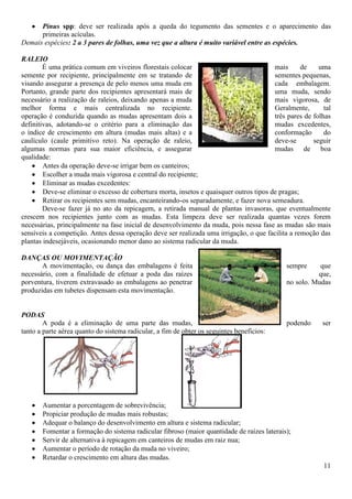 11
Pinus spp: deve ser realizada após a queda do tegumento das sementes e o aparecimento das
primeiras acículas.
Demais espécies: 2 a 3 pares de folhas, uma vez que a altura é muito variável entre as espécies.
RALEIO
É uma prática comum em viveiros florestais colocar mais de uma
semente por recipiente, principalmente em se tratando de sementes pequenas,
visando assegurar a presença de pelo menos uma muda em cada embalagem.
Portanto, grande parte dos recipientes apresentará mais de uma muda, sendo
necessário a realização de raleios, deixando apenas a muda mais vigorosa, de
melhor forma e mais centralizada no recipiente. Geralmente, tal
operação é conduzida quando as mudas apresentam dois a três pares de folhas
definitivas, adotando-se o critério para a eliminação das mudas excedentes,
o índice de crescimento em altura (mudas mais altas) e a conformação do
caulículo (caule primitivo reto). Na operação de raleio, deve-se seguir
algumas normas para sua maior eficiência, e assegurar mudas de boa
qualidade:
Antes da operação deve-se irrigar bem os canteiros;
Escolher a muda mais vigorosa e central do recipiente;
Eliminar as mudas excedentes:
Deve-se eliminar o excesso de cobertura morta, insetos e quaisquer outros tipos de pragas;
Retirar os recipientes sem mudas, encanteirando-os separadamente, e fazer nova semeadura.
Deve-se fazer já no ato da repicagem, a retirada manual de plantas invasoras, que eventualmente
crescem nos recipientes junto com as mudas. Esta limpeza deve ser realizada quantas vezes forem
necessárias, principalmente na fase inicial de desenvolvimento da muda, pois nessa fase as mudas são mais
sensíveis a competição. Antes dessa operação deve ser realizada uma irrigação, o que facilita a remoção das
plantas indesejáveis, ocasionando menor dano ao sistema radicular da muda.
DANÇAS OU MOVIMENTAÇÃO
A movimentação, ou dança das embalagens é feita sempre que
necessário, com a finalidade de efetuar a poda das raízes que,
porventura, tiverem extravasado as embalagens ao penetrar no solo. Mudas
produzidas em tubetes dispensam esta movimentação.
PODAS
A poda é a eliminação de uma parte das mudas, podendo ser
tanto a parte aérea quanto do sistema radicular, a fim de obter os seguintes benefícios:
Aumentar a porcentagem de sobrevivência;
Propiciar produção de mudas mais robustas;
Adequar o balanço do desenvolvimento em altura e sistema radicular;
Fomentar a formação do sistema radicular fibroso (maior quantidade de raízes laterais);
Servir de alternativa à repicagem em canteiros de mudas em raiz nua;
Aumentar o período de rotação da muda no viveiro;
Retardar o crescimento em altura das mudas.
 