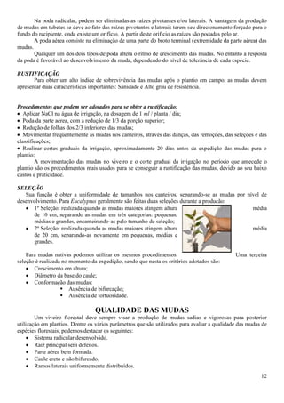 12
Na poda radicular, podem ser eliminadas as raízes pivotantes e/ou laterais. A vantagem da produção
de mudas em tubetes se deve ao fato das raízes pivotantes e laterais terem seu direcionamento forçado para o
fundo do recipiente, onde existe um orifício. A partir deste orifício as raízes são podadas pelo ar.
A poda aérea consiste na eliminação de uma parte do broto terminal (extremidade da parte aérea) das
mudas.
Qualquer um dos dois tipos de poda altera o ritmo de crescimento das mudas. No entanto a resposta
da poda é favorável ao desenvolvimento da muda, dependendo do nível de tolerância de cada espécie.
RUSTIFICAÇÃO
Para obter um alto índice de sobrevivência das mudas após o plantio em campo, as mudas devem
apresentar duas características importantes: Sanidade e Alto grau de resistência.
Procedimentos que podem ser adotados para se obter a rustificação:
Aplicar NaCl na água de irrigação, na dosagem de 1 ml / planta / dia;
Poda da parte aérea, com a redução de 1/3 da porção superior;
Redução de folhas dos 2/3 inferiores das mudas;
Movimentar freqüentemente as mudas nos canteiros, através das danças, das remoções, das seleções e das
classificações;
Realizar cortes graduais da irrigação, aproximadamente 20 dias antes da expedição das mudas para o
plantio;
A movimentação das mudas no viveiro e o corte gradual da irrigação no período que antecede o
plantio são os procedimentos mais usados para se conseguir a rustificação das mudas, devido ao seu baixo
custos e praticidade.
SELEÇÃO
Sua função é obter a uniformidade de tamanhos nos canteiros, separando-se as mudas por nível de
desenvolvimento. Para Eucalyptus geralmente são feitas duas seleções durante a produção:
1º Seleção: realizada quando as mudas maiores atingem altura média
de 10 cm, separando as mudas em três categorias: pequenas,
médias e grandes, encanteirando-as pelo tamanho de seleção;
2º Seleção: realizada quando as mudas maiores atingem altura média
de 20 cm, separando-as novamente em pequenas, médias e
grandes.
Para mudas nativas podemos utilizar os mesmos procedimentos. Uma terceira
seleção é realizada no momento da expedição, sendo que nesta os critérios adotados são:
Crescimento em altura;
Diâmetro da base do caule;
Conformação das mudas:
 Ausência de bifurcação;
 Ausência de tortuosidade.
QUALIDADE DAS MUDAS
Um viveiro florestal deve sempre visar a produção de mudas sadias e vigorosas para posterior
utilização em plantios. Dentre os vários parâmetros que são utilizados para avaliar a qualidade das mudas de
espécies florestais, podemos destacar os seguintes:
Sistema radicular desenvolvido.
Raiz principal sem defeitos.
Parte aérea bem formada.
Caule ereto e não bifurcado.
Ramos laterais uniformemente distribuídos.
 