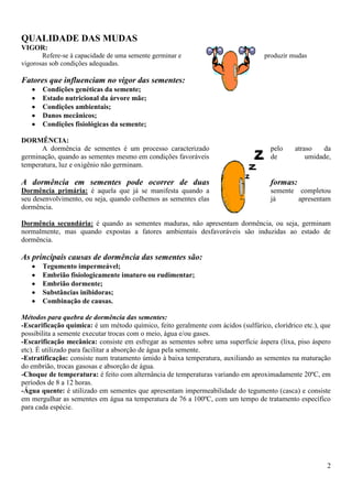 2
QUALIDADE DAS MUDAS
VIGOR:
Refere-se à capacidade de uma semente germinar e produzir mudas
vigorosas sob condições adequadas.
Fatores que influenciam no vigor das sementes:
Condições genéticas da semente;
Estado nutricional da árvore mãe;
Condições ambientais;
Danos mecânicos;
Condições fisiológicas da semente;
DORMÊNCIA:
A dormência de sementes é um processo caracterizado pelo atraso da
germinação, quando as sementes mesmo em condições favoráveis de umidade,
temperatura, luz e oxigênio não germinam.
A dormência em sementes pode ocorrer de duas formas:
Dormência primária: é aquela que já se manifesta quando a semente completou
seu desenvolvimento, ou seja, quando colhemos as sementes elas já apresentam
dormência.
Dormência secundária: é quando as sementes maduras, não apresentam dormência, ou seja, germinam
normalmente, mas quando expostas a fatores ambientais desfavoráveis são induzidas ao estado de
dormência.
As principais causas de dormência das sementes são:
Tegumento impermeável;
Embrião fisiologicamente imaturo ou rudimentar;
Embrião dormente;
Substâncias inibidoras;
Combinação de causas.
Métodos para quebra de dormência das sementes:
-Escarificação química: é um método químico, feito geralmente com ácidos (sulfúrico, clorídrico etc.), que
possibilita a semente executar trocas com o meio, água e/ou gases.
-Escarificação mecânica: consiste em esfregar as sementes sobre uma superfície áspera (lixa, piso áspero
etc). É utilizado para facilitar a absorção de água pela semente.
-Estratificação: consiste num tratamento úmido à baixa temperatura, auxiliando as sementes na maturação
do embrião, trocas gasosas e absorção de água.
-Choque de temperatura: é feito com alternância de temperaturas variando em aproximadamente 20ºC, em
períodos de 8 a 12 horas.
-Água quente: é utilizado em sementes que apresentam impermeabilidade do tegumento (casca) e consiste
em mergulhar as sementes em água na temperatura de 76 a 100ºC, com um tempo de tratamento específico
para cada espécie.
 