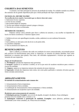 3
COLHEITA DAS SEMENTES
A semente é um fator principal no processo de produção de mudas. Os cuidados tomados na colheita
das sementes são de grande importância para que a futura produção não fique comprometida.
ESCOLHA DA ÁRVORE MATRIZ
Na escolha da árvore matriz é necessário que se observe itens tais como:
1. Selecionar árvores vigorosas.
2. Evitar árvores isoladas.
3. Boa produtividade de sementes.
4. Árvores que tenham resistência natural a pragas e doenças.
5. Não devem ser tortas ou bifurcadas.
MÉTODOS DE COLHEITA
Podemos utilizar vários métodos para fazer a colheita de sementes, a sua escolha vai depender do
local e de fatores econômicos. Citaremos alguns como:
1. Subida na árvore com aparelhagem (escadas, cordas, andaimes) ou sem nenhuma ferramenta.
2. Podão.
3. Serra (elétrica ou não) para corte da árvore ou de partes dela.
4. Caminhões adaptados.
5. Tiro ou arremesso de objetos, etc.
BENEFICIAMENTO
Após a colheita, as sementes não estão em condições de serem comercializadas, necessitando passar
pelo processo de beneficiamento para retirar as impurezas, as sementes de plantas daninhas, bem como
padronizar as sementes para plantio. Para tanto, são utilizados equipamentos e técnicas que separam as
sementes de suas impurezas.
Etapas do beneficiamento:
1. Pré-limpeza: retirada das impurezas mais grosseiras;
2. Secagem: espalha-se as sementes à sombra, ao sol ou por meio de secadores mecânicos para a retirar o
excesso de umidade;
3. Limpeza: separa-se as impurezas menores das sementes de nosso interesse;
4. Separação: retirada das impurezas mais curtas, tais como grãos quebrados e sementes silvestres que não
foram retiradas anteriormente.
ARMAZENAMENTO
Os métodos de armazenamento mais comuns são:
1. Armazenamento à baixa temperatura;
2. Armazenamento à baixa umidade;
3. Combinação de Armazenamento à baixa temperatura e à baixa umidade;
4. Armazenamento em recipientes à prova de umidade.
Recipientes para armazenamento de sementes:
1. Embalagens porosas. Exemplos: sacos de tela de algodão, de papel e de plástico. Essas embalagens
permitem troca de umidade entre a semente e o ar.
2. Embalagens resistentes à penetração de umidade. Exemplos: sacos plásticos, poliéster, papel
multifoliado (com várias camadas), etc. Pouca troca de umidade.
 