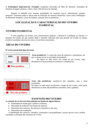 4
3. Embalagens impermeáveis. Exemplo: recipientes laminados de fibra de alumínio, laminados de
alumínio de papel e plástico, vidros e latas. Não há troca de umidade.
Quando se trabalha com imensas quantidades de sementes usa-se, naturalmente, grandes
armazéns. Entretanto pode-se lançar mão de armazéns de menores dimensões, assim como embalagens
de diferentes tamanhos, caixas de madeira, câmaras frias ou geladeiras.
LOCALIZAÇÃO E CARACTERIZAÇÃO DO VIVEIRO
FLORESTAL
VIVEIRO FLORESTAL
É uma superfície de terreno, com características próprias, e destina-se à produção ao manejo e à
proteção das mudas até que tenham idade e tamanho suficiente para que possam ser levadas ao campo,
resistir às condições adversas do meio e ter um bom crescimento.
ÀREAS DO VIVEIRO
O viveiro possui dois tipos de áreas:
Áreas produtivas: é a soma das áreas de canteiros e sementeiras, em
que se desenvolvem as atividades de produção.
Na figura ao lado temos um croqui de um viveiro, onde
destacamos as áreas produtivas (canteiros e sementeiras).
Áreas não produtivas: constitui-se dos caminhos, ruas e áreas
construídas.
Na figura ao lado temos novamente o croqui de um viveiro, onde agora,
destacamos as áreas não produtivas (caminhos, ruas e galpões).
EXTENSÃO DO VIVEIRO
A extensão do viveiro será determinada em função de alguns fatores:
Quantidade de mudas para o plantio e replantio;
Densidade de mudas/m2
(em função da espécie);
Dimensões dos canteiros, dos passeios (caminhos) e das ruas;
Dimensões das instalações.
A distribuição dos canteiros, caminhos, construções e principalmente o acesso devem visar à melhor
circulação e utilização das estruturas do viveiro.
 
